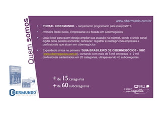 omos
www.cibermundo.com.br
PORTAL CIBERMUNDO - lançamento programado para março/2011.
Primeira Rede Socio- Empresarial 3.0 focada em Cibernegócios
Local ideal para quem deseja ampliar sua atuação na internet, sendo o único canal
uem s
digital onde poderá encontrar, conhecer, registrar e interagir com empresas e
profissionais que atuam em cibernegócios
Experiência única no primeiro “GUIA BRASILEIRO DE CIBERNEGÓCIOS - GBC
(www.cibernegocios.com.br), contando com mais de 5 mil empresas e 2 mil
profissionais cadastrados em 20 categorias, ultrapassando 40 subcategorias.
Q
SUPPLIER CHAIN NETWORK