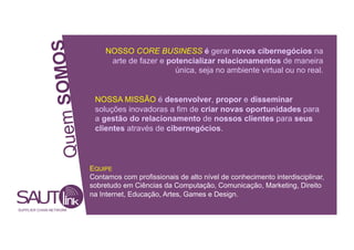 OMOS
NOSSO CORE BUSINESS é gerar novos cibernegócios na
arte de fazer e potencializar relacionamentos de maneira
única, seja no ambiente virtual ou no real.
Quem S
NOSSA MISSÃO é desenvolver, propor e disseminar
soluções inovadoras a fim de criar novas oportunidades para
a gestão do relacionamento de nossos clientes para seus
clientes através de cibernegócios.
EQUIPE
Contamos com profissionais de alto nível de conhecimento interdisciplinar,
sobretudo em Ciências da Computação, Comunicação, Marketing, Direito
na Internet, Educação, Artes, Games e Design.
SUPPLIER CHAIN NETWORK