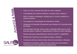 hoje
Cada vez mais a internet fará parte de nosso cotidiano.
Consolidação do comércio eletrônico, inclusive para a classe C.
Web 2.0 aliada a estratégias voltadas para o comércio eletrônico e
anhã é
social commerce.
Convergência e massificação de dispositivos móveis.
Integração de Soluções Empresarias para Gestão de Comportamentos
de Canais.
Am
Compreensão total das redes sociais e utilização delas para as mais
diversas ações e objetivos, ultrapassando a ideia do e-mail marketing.
Nossas empresas disponibilizarão canais de webTV e webRADIO.
Plataformas e-learning num ambiente amigo e interativo
Conteúdos editoriais disseminados através de podcasts e videocast.
Realidade Aumentada e efeitos 3D para ações de comunicação e
SUPPLIER CHAIN NETWORK marketing para criar experiências inesquecíveis.