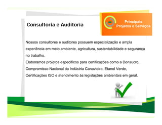 Principais
Consultoria e Auditoria                               Projetos e Serviços



Nossos consultores e auditores possuem especialização e ampla
experiência em meio ambiente, agricultura, sustentabilidade e segurança
no trabalho.
Elaboramos projetos específicos para certificações como a Bonsucro,
Compromisso Nacional da Indústria Canavieira, Etanol Verde,
Certificações ISO e atendimento às legislações ambientais em geral.
 