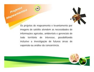 Os projetos de mapeamento e levantamento por
imagens de satélite atendem as necessidades de
informações agrícolas, ambientais e gerenciais de
todo   território   de   interesse,   possibilitando
inclusive a investigação de futuras áreas de
expansão ou análise da concorrência.
 