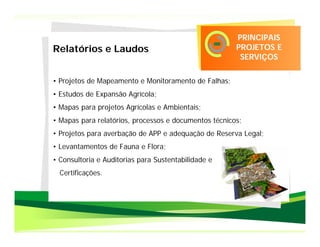 PRINCIPAIS
Relatórios e Laudos                                    PROJETOS E
                                                        SERVIÇOS

• Projetos de Mapeamento e Monitoramento de Falhas;
• Estudos de Expansão Agrícola;
• Mapas para projetos Agrícolas e Ambientais;
• Mapas para relatórios, processos e documentos técnicos;
• Projetos para averbação de APP e adequação de Reserva Legal;
• Levantamentos de Fauna e Flora;
• Consultoria e Auditorias para Sustentabilidade e
  Certificações.
 