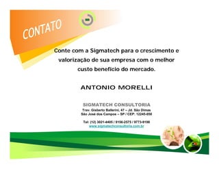 Conte com a Sigmatech para o crescimento e
 valorização de sua empresa com o melhor
       custo benefício do mercado.


        ANTONIO MORELLI


          SIGMATECH CONSULTORIA
          Trav. Gisberto Ballerini, 47 – Jd. São Dimas
         São José dos Campos – SP / CEP: 12245-050

          Tel: (12) 3021-4405 / 9156-2575 / 9773-9198
              www.sigmatechconsultoria.com.br
 