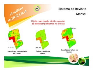 Sistema de Revisita
                                                                                Mensal

                             O jeito mais barato, rápido e preciso
                             de identificar problemas na lavoura




                                                             Localiza as falhas na
Identifica a variabilidade       Estima a saúde da                  lavoura
        do cultivo                    planta
 