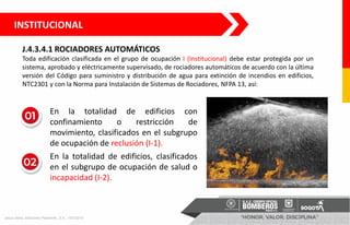 J.4.3.4.1 ROCIADORES AUTOMÁTICOS
Toda edificación clasificada en el grupo de ocupación I (Institucional) debe estar protegida por un
sistema, aprobado y eléctricamente supervisado, de rociadores automáticos de acuerdo con la última
versión del Código para suministro y distribución de agua para extinción de incendios en edificios,
NTC2301 y con la Norma para Instalación de Sistemas de Rociadores, NFPA 13, así:
INSTITUCIONAL
• En la totalidad de edificios con
confinamiento o restricción de
movimiento, clasificados en el subgrupo
de ocupación de reclusión (I-1).
• En la totalidad de edificios, clasificados
en el subgrupo de ocupación de salud o
incapacidad (I-2).
Jesus Nieto, Ediciones Paraninfo, S.A., 1/01/2015
 