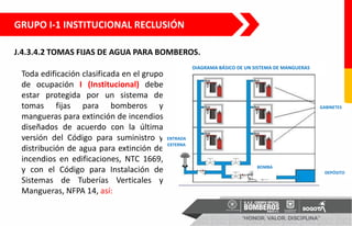 J.4.3.4.2 TOMAS FIJAS DE AGUA PARA BOMBEROS.
Toda edificación clasificada en el grupo
de ocupación I (Institucional) debe
estar protegida por un sistema de
tomas fijas para bomberos y
mangueras para extinción de incendios
diseñados de acuerdo con la última
versión del Código para suministro y
distribución de agua para extinción de
incendios en edificaciones, NTC 1669,
y con el Código para Instalación de
Sistemas de Tuberías Verticales y
Mangueras, NFPA 14, así:
GABINETES
DEPÓSITO
ENTRADA
EXTERNA
BOMBA
DIAGRAMA BÁSICO DE UN SISTEMA DE MANGUERAS
GRUPO I-1 INSTITUCIONAL RECLUSIÓN
 
