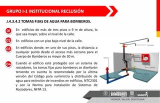J.4.3.4.2 TOMAS FIJAS DE AGUA PARA BOMBEROS.
• En edificios de más de tres pisos o 9 m de altura, lo
que sea mayor, sobre el nivel de la calle.
• En edificios con un piso bajo nivel de la calle.
• En edificios donde, en uno de sus pisos, la distancia a
cualquier punto desde el acceso más cercano para el
Cuerpo de Bomberos es mayor de 30 m.
• Cuando el edificio esté protegido con un sistema de
rociadores, las tomas fijas para bomberos se diseñarán
teniendo en cuenta lo recomendado por la última
versión del Código para suministro y distribución de
agua para extinción de incendios en edificios, NTC2301
y con la Norma para Instalación de Sistemas de
Rociadores, NFPA 13.
GRUPO I-1 INSTITUCIONAL RECLUSIÓN
 