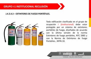 J.4.3.4.3 – EXTINTORES DE FUEGO PORTÁTILES.
Toda edificación clasificada en el grupo de
ocupación I (Institucional) debe estar
protegida por un sistema de extintores
portátiles de fuego, diseñados de acuerdo
con la última versión de la norma
Extintores de fuego portátiles, NTC 2885 y
con la Norma de Extintores de fuego
Portátiles , NFPA 10.
GRUPO I-1 INSTITUCIONAL RECLUSIÓN
 