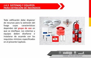 J.4.3 SISTEMAS Y EQUIPOS
PARA EXTINCIÓN DE INCENDIOS
Toda edificación debe disponer
de recursos para la extinción del
fuego cuyas características
dependen del grupo de uso en
que se clasifique. Los sistemas y
equipos deben diseñarse e
instalarse de acuerdo con los
requisitos mínimos especificados
en el presente Capítulo.
 