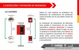 J.4 DETECCIÓN Y EXTINCIÓN DE INCENDIOS
J.4.1.1 En este Capítulo se establecen las
dotaciones de instalaciones de protección
contra incendio con las que deben contar los
edificios.
La instalación de dispositivos de detección
hace posible la transmisión de una señal,
automática mediante detectores o manual
mediante pulsadores, desde el lugar en que
se produce el incendio hasta una central, así
como la posterior transmisión de la alarma
desde dicha central hasta los ocupantes,
pudiendo activarse dicha alarma automática
y manualmente.
J.4.1 ALCANCE
 