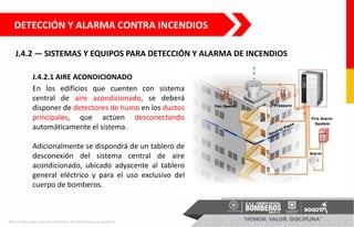 J.4.2 — SISTEMAS Y EQUIPOS PARA DETECCIÓN Y ALARMA DE INCENDIOS
DETECCIÓN Y ALARMA CONTRA INCENDIOS
J.4.2.1 AIRE ACONDICIONADO
En los edificios que cuenten con sistema
central de aire acondicionado, se deberá
disponer de detectores de humo en los ductos
principales, que actúen desconectando
automáticamente el sistema.
Adicionalmente se dispondrá de un tablero de
desconexión del sistema central de aire
acondicionado, ubicado adyacente al tablero
general eléctrico y para el uso exclusivo del
cuerpo de bomberos.
https://www.eselco.com.pe/instalaciones-de-presurizacion-de-escaleras/
 
