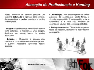 Nosso processo de seleção percorre um
caminho detalhado e rigoroso, com o intuito
de proporcionar o melhor resultado a você e
sua empresa.
• Triagem - Identificamos profissionais com o
perfil solicitado e realizamos uma triagem
detalhada em nosso banco de dados
atualizado.
• Seleção - Efetuamos a seleção dos
candidatos por meio de entrevistas e provas,
e quando necessário aplicamos testes
técnicos.
• Contratação - Nos encarregamos de todo o
processo de contratação. Desta forma, o
vínculo empregatício é estabelecido entre o
funcionário e a Tech For, restando ao
contratante usufruir dos serviços prestados.
• Acompanhamento - Oferecemos suporte a
todos os alocados, realizando o apoio técnico
necessário.
 