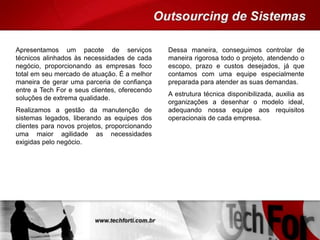 Apresentamos um pacote de serviços
técnicos alinhados às necessidades de cada
negócio, proporcionando as empresas foco
total em seu mercado de atuação. É a melhor
maneira de gerar uma parceria de confiança
entre a Tech For e seus clientes, oferecendo
soluções de extrema qualidade.
Realizamos a gestão da manutenção de
sistemas legados, liberando as equipes dos
clientes para novos projetos, proporcionando
uma maior agilidade as necessidades
exigidas pelo negócio.
Dessa maneira, conseguimos controlar de
maneira rigorosa todo o projeto, atendendo o
escopo, prazo e custos desejados, já que
contamos com uma equipe especialmente
preparada para atender as suas demandas.
A estrutura técnica disponibilizada, auxilia as
organizações a desenhar o modelo ideal,
adequando nossa equipe aos requisitos
operacionais de cada empresa.
 