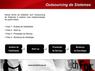 Nossa forma de trabalhar com Outsourcing
de Sistemas é realizar uma implementação
de quatro fases:
• Fase 1 - Análise de Viabilidade
• Fase 2 - Start up
• Fase 3 - Prestação do Serviço
• Fase 4 - Mudança de estratégia
Análise de
Viabilidade
Start up
Prestação
de Serviço
Mudança
de Estratégia
 