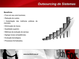 Benefícios
• Foco em seu core business;
• Redução de custos;
• Implantação das melhores práticas de
mercado;
• Diminuição de riscos;
• Qualidade superior;
• Métricas da evolução do serviço;
• Agrega novas competências;
• Evolução tecnológica;
• Processos formalizados.
 