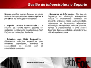 Nossas soluções buscam fornecer ao cliente
ferramentas que permitam ações rápidas e
pró-ativas na resolução de incidentes.
• Suporte Técnico Especializado - Os
serviços de suporte técnico poderão ser
realizados remotamente (instalações da Tech
For) ou nas instalações do cliente.
• Soluções para Rede Corporativa -
Oferecemos soluções específicas para
diferentes corporações, alinhando as
necessidades do clientes com as
expectativas esperadas.
• Segurança da Informação - Na área de
Segurança da Informação conseguimos
realizar o levantamento preliminar do
ambiente, análise de riscos e vulnerabilidade,
recomendar as ferramentas adequadas,
implantação da segurança, elaborar políticas,
normas e procedimentos e uma análise
detalhada das necessidades e procedimentos
utilizados pela empresa.
 