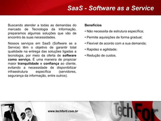 Buscando atender a todas as demandas do
mercado de Tecnologia da Informação,
preparamos algumas soluções que vão de
encontro às suas necessidades.
Nossos serviços em SaaS (Software as a
Service) têm o objetivo de garantir total
qualidade na entrega das soluções ligadas a
tecnologia, por meio da oferta de software
como serviço. É uma maneira de propiciar
maior tranquilidade e confiança ao cliente,
evitando a necessidade de disponibilizar
infraestrutura específica (servidores,
segurança da informação, entre outros).
Benefícios
• Não necessita de estrutura específica;
• Permite aquisições de forma gradual;
• Flexível de acordo com a sua demanda;
• Rapidez e agilidade;
• Redução de custos.
 