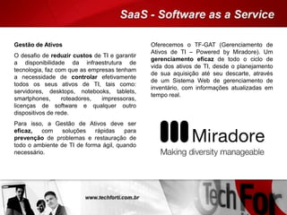 Gestão de Ativos
O desafio de reduzir custos de TI e garantir
a disponibilidade da infraestrutura de
tecnologia, faz com que as empresas tenham
a necessidade de controlar efetivamente
todos os seus ativos de TI, tais como:
servidores, desktops, notebooks, tablets,
smartphones, roteadores, impressoras,
licenças de software e qualquer outro
dispositivos de rede.
Para isso, a Gestão de Ativos deve ser
eficaz, com soluções rápidas para
prevenção de problemas e restauração de
todo o ambiente de TI de forma ágil, quando
necessário.
Oferecemos o TF-GAT (Gerenciamento de
Ativos de TI – Powered by Miradore). Um
gerenciamento eficaz de todo o ciclo de
vida dos ativos de TI, desde o planejamento
de sua aquisição até seu descarte, através
de um Sistema Web de gerenciamento de
inventário, com informações atualizadas em
tempo real.
 
