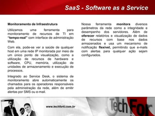 Monitoramento de Infraestrutura
Utilizamos uma ferramenta para
monitoramento de recursos de TI em
“tempo-real” com interface de administração
Web.
Com ela, pode-se ver a saúde de qualquer
host em uma rede IP monitorada por meio de
um único ponto de visualização, como a
utilização de recursos de hardware e
software, CPU, memória, utilização de
unidades de armazenamento e execução de
processos.
Integrado ao Service Desk, o sistema de
monitoramento abre automaticamente os
chamados para os operadores responsáveis
pela administração da rede, além de emitir
alertas por SMS ou e-mail.
Nossa ferramenta monitora diversos
parâmetros da rede como a integridade e
desempenho dos servidores. Além de
oferecer relatórios e visualização de dados
de recursos com base nos dados
armazenados e usa um mecanismo de
notificação flexível, permitindo que e-mails
com alertas para qualquer ação sejam
configurados.
 