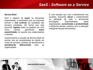 Service Desk
Com o objetivo de suprir as demandas
empresariais, é necessário que as empresas
tenham o real controle da qualidade dos
serviços prestados. De forma que seja
possível, registar todos os pedidos em uma
única central, garantindo maior
assertividade no suporte aos colaboradores
e clientes.
Customizamos a solução de Service Desk de
acordo com as necessidades do cliente em
níveis de serviços, horários de atendimento e
atendimento diferenciado para as
organizações.
É uma solução que visa o atendimento aos
usuários, buscando elevar o conhecimento
na utilização de todo o ferramental
tecnológico disponibilizado pelas
organizações, aumentando a produtividade
e eficiência desses usuários com a utilização
inteligente dessas ferramentas.
 
