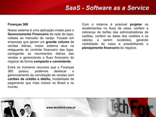 Finanças 360
Nosso sistema é uma aplicação criada para o
Gerenciamento Financeiro de rede de lojas,
voltada ao mercado de varejo. Focado em
empresas que geram um grande volume de
vendas diárias, nosso sistema atua na
retaguarda do controle financeiro das lojas,
carregando os movimentos diários das
vendas e gerenciando o fluxo financeiro do
negócio de forma compacta e consistente.
Entre os inúmeros recursos que o Finanças
360 possui, podemos destacar o
gerenciamento da conciliação de vendas com
cartões de crédito e débito, modalidade de
pagamento que mais cresce no Brasil e no
mundo.
Com o sistema é possível projetar os
recebimentos no fluxo de caixa, conferir a
cobrança de tarifas das administradoras de
cartões, conferir as datas dos créditos e os
valores a serem recebidos, gerando
visibilidade do caixa e possibilitando o
planejamento financeiro do negócio.
 