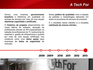 Nossa política de qualidade inclui a adoção
de padrões e metodologias aderentes em
todos os processos de serviços da empresa.
E o resultado desse trabalho é a completa
satisfação de nossos clientes.
Somos uma empresa genuinamente
brasileira e referência em qualidade na
entrega de serviços por meio de uma equipe
altamente capacitada e certificada.
O histórico de projetos desenvolvidos em
nossa fábrica de software, alocação de
profissionais através do RH especializado na
seleção de profissionais de TI, outsourcing de
sistemas e gestão de infraestrutura e suporte
por meio de uma equipe certificada, nos
credencia como uma ótima opção para
empresas de todos os segmentos de
mercado.
 