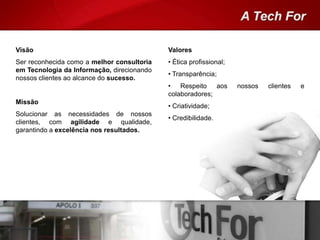 Visão
Ser reconhecida como a melhor consultoria
em Tecnologia da Informação, direcionando
nossos clientes ao alcance do sucesso.
Missão
Solucionar as necessidades de nossos
clientes, com agilidade e qualidade,
garantindo a excelência nos resultados.
Valores
• Ética profissional;
• Transparência;
• Respeito aos nossos clientes e
colaboradores;
• Criatividade;
• Credibilidade.
 