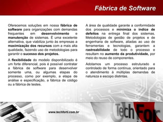 A área de qualidade garante a conformidade
dos processos e minimiza o índice de
defeitos na entrega final dos sistemas.
Metodologias de gestão de projetos e de
engenharia de software, aliadas ao uso de
ferramentas e tecnologias, garantem a
rastreabilidade de todo o processo e
resultam no aumento da produtividade, por
meio do reuso de componentes.
Adotamos um processo estruturado e
controlado de forma contínua, orientado para
o atendimento à múltiplas demandas de
natureza e escopo distintas.
Oferecemos soluções em nossa fábrica de
software para organizações com demandas
frequentes em desenvolvimento e
manutenção de sistemas. É uma excelente
alternativa, que viabiliza junto às empresas a
maximização dos recursos com a mais alta
qualidade, fazendo uso de metodologias para
garantir o sucesso dos projetos.
A flexibilidade do modelo disponibilizado é
um forte diferencial, pois é possível contratar
a fábrica de software para desenvolver
somente uma, ou algumas etapas do
processo, como por exemplo, a etapa de
análise e especificação, a fábrica de código
ou a fábrica de testes.
 