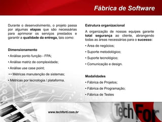 Durante o desenvolvimento, o projeto passa
por algumas etapas que são necessárias
para aprimorar os serviços prestados e
garantir a qualidade da entrega, tais como:
Dimensionamento
• Análise ponto função - FPA;
• Análise matriz de complexidade;
• Análise use case point;
•• Métricas manutenção de sistemas;
• Métricas por tecnologia / plataforma.
Estrutura organizacional
A organização de nossas equipes garante
total segurança ao cliente, abrangendo
todas as áreas necessárias para o sucesso:
• Área de negócios;
• Suporte metodológico;
• Suporte tecnológico;
• Comunicação e design.
Modalidades
• Fábrica de Projetos;
• Fábrica de Programação;
• Fábrica de Testes
 