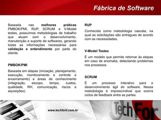 Baseada nas melhores práticas
PMBOK/PMI, RUP, SCRUM e V-Model
testes, possuímos metodologias de trabalho
que atuam com o desenvolvimento,
manutenção e suporte de softwares, gerando
todas as informações necessárias para
validação e entendimento por parte do
cliente.
PMBOK/PMI
Baseada em etapas (iniciação, planejamento,
execução, monitoramento e controle e
encerramento) e áreas de conhecimento
(integração, escopo, tempo, custos,
qualidade, RH, comunicação, riscos e
aquisições).
RUP
Conhecida como metodologia cascata, na
qual as solicitações são entregues de acordo
com as necessidades.
V-Model Testes
É um modelo que permite retornar às etapas
em caso de anomalia, detectando problemas
nos processos.
SCRUM
É um processo interativo para o
desenvolvimento ágil do software. Nessa
metodologia é imprescíndivel que ocorra
ciclos de feedback entre as partes.
 
