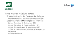 Banco	do	Estado	de	Sergipe	- Banese	
Projeto:	Redesenho	dos	Processos	das	Agências	
Análise	e	Desenho	dos	processos	das	agências	do	banco
Desenvolvimento	e	Manutenção	dos	sistemas:
Sistema	Gerenciador	de	Conta	Unica - GCU
Sistema	Gerenciador	de	Programas	Sociais	- GPS
Sistema	Gestor	de	Serviços	de	Pagamentos	– GSP
Sistema	Gestor	de	Depósitos	Judiciais	e	Precatórios	- GDJ
Netbanking
Automação	Bancária
 