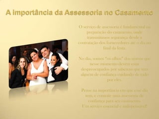 O serviço de assessoria é fundamental na
preparação do casamento, onde
transmitimos segurança desde a
contratação dos fornecedores até o dia no
final da festa.
No dia, somos “os olhos” dos noivos que
nesse momento devem estar
despreocupados por saberem que tem
alguém de confiança cuidando de tudo
por eles.
Pense na importância em que esse dia
tem, e contrate uma assessoria de
confiança para seu casamento.
Um serviço essencial e indispensável!
 