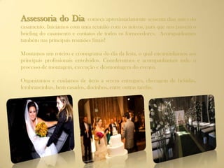 Assessoria do Dia começa aproximadamente sessenta dias antes do
casamento. Iniciamos com uma reunião com os noivos, para que nos passem o
briefing do casamento e contatos de todos os fornecedores. Acompanhamos
também nas principais reuniões finais!
Montamos um roteiro e cronograma do dia da festa, o qual encaminhamos aos
principais profissionais envolvidos. Coordenamos e acompanhamos todo o
processo de montagem, execução e desmontagem do evento.
Organizamos e cuidamos de itens a serem entregues, checagem de bebidas,
lembrancinhas, bem casados, docinhos, entre outras tarefas.
 