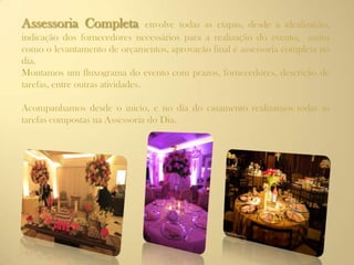 Assessoria Completa envolve todas as etapas, desde a idealização,
indicação dos fornecedores necessários para a realização do evento, assim
como o levantamento de orçamentos, aprovação final e assessoria completa no
dia.
Montamos um fluxograma do evento com prazos, fornecedores, descrição de
tarefas, entre outras atividades.
Acompanhamos desde o inicio, e no dia do casamento realizamos todas as
tarefas compostas na Assessoria do Dia.
 