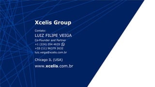 www.xcelis.com.br
Xcelis Group
Contato:
LUIZ FILIPE VEIGA
Co-Founder and Partner
+1 (224) 204 4635
+55 (11) 96379 2632
luiz.veiga@xcelis.com.br
Chicago IL (USA)
 