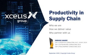 Productivity in
Supply Chain
Who we are
How we deliver value
Why partner with us
September 2020 | Copyright Xcelis Group
INBRASC AWARD
TOP 3 LOGISTICS CONSULTING 2017, 2018 E 2019
TOP 3 OUTSOURCING CONSULTING 2019
TOP 5 PROCUREMENT CONSULTING 2019
 
