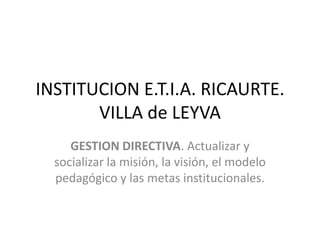 INSTITUCION E.T.I.A. RICAURTE. VILLA de LEYVA GESTION DIRECTIVA. Actualizar y socializar la misión, la visión, el modelo pedagógico y las metas institucionales. 
