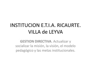 INSTITUCION E.T.I.A. RICAURTE. VILLA de LEYVAGESTION DIRECTIVA. Actualizar y socializar la misión, la visión, el modelo pedagógico y las metas institucionales.