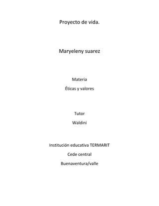 Proyecto de vida. 
Maryeleny suarez 
Materia 
Éticas y valores 
Tutor 
Waldini 
Institución educativa TERMARIT 
Cede central 
Buenaventura/valle 
 