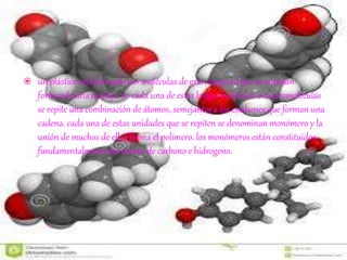  un plástico está formado por moléculas de gran longitud que se enredan
formando una madeja. en cada una de estas largas moléculas o macromoléculas
se repite una combinación de átomos, semejantes a los eslabones que forman una
cadena. cada una de estas unidades que se repiten se denominan monómero y la
unión de muchos de ellos forma el polímero. los monómeros están constituidos
fundamentalmente por átomo de carbono e hidrogeno.
 