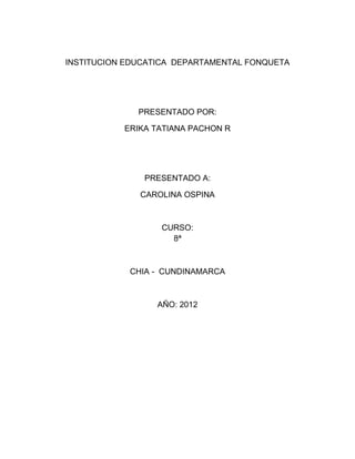 INSTITUCION EDUCATICA DEPARTAMENTAL FONQUETA




              PRESENTADO POR:

           ERIKA TATIANA PACHON R




               PRESENTADO A:

              CAROLINA OSPINA



                  CURSO:
                    8ª



            CHIA - CUNDINAMARCA



                  AÑO: 2012
 