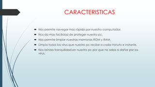 CARACTERISTICAS
 Nos permite navegar mas rápido por nuestro computador.
 Nos da mas facilidad de proteger nuestro pc.
 Nos permite limpiar nuestras memorias ROM y RAM.
 Limpia todos los virus que nuestro pc recibe a cada minuto e instante.
 Nos brinda tranquilidad en nuestro pc por que no seba a dañar por los
virus.
 
