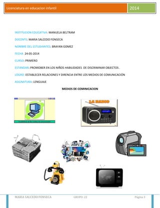 MARIA SALCEDO FONSECA GRUPO: 22 Página 3
Licenciatura en educacion infantil 2014
INSTITUCION EDUCATIVA: MANUELA BELTRAM
DOCENTE: MARIA SALCEDO FONSECA
NOMBRE DEL ESTUDIANTES: BRAYAN GOMEZ
FECHA 24-05-2014
CURSO: PRIMERO
ESTANDAR: PROMOBER EN LOS NIÑOS HABILIDADES DE DISCRIMINAR OBJECTOS .
LOGRO: ESTABLECER RELACIONES Y DIRENCIA ENTRE LOS MEDIOS DE COMUNICACIÓN
ASIGNATURA: LENGUAJE
MEDIOS DE COMINICACION
 