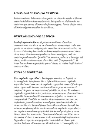 LIBERADOR DE ESPACIO EN DISCO:

La herramienta Liberador de espacio en disco le ayuda a liberar
espacio del disco duro mediante la búsqueda en el disco de los
archivos que puede eliminar de forma segura. Puede elegir entre
eliminar algunos o todos los archivos.


DESFRAGMENTADOR DE DISCO:

La desfragmentación es el proceso mediante el cual se
acomodan los archivos de un disco de tal manera que cada uno
quede en un área contigua y sin espacios sin usar entre ellos. Al
irse escribiendo y borrando archivos continuamente en el disco
duro, éstos tienden a no quedar en áreas contiguas, así, un
archivo puede quedar "partido" en muchos pedazos a lo largo del
disco, se dice entonces que el archivo está "fragmentado". Al
tener los archivos esparcidos por el disco, se vuelve ineficiente el
acceso a ellos.

COPIA DE SEGURIDAD:

Una copia de seguridad o backup (su nombre en Inglés) en
tecnología de la información o informática es una copia de
seguridad - o el proceso de copia de seguridad - con el fin de que
estas copias adicionales puedan utilizarse para restaurar el
original después de una eventual pérdida de datos. El verbo es
copia de seguridad en dos palabras, mientras que el sustantivo es
respaldo (a menudo utilizado como un adjetivo en nombres
compuestos). También se emplea el término a veces como un
eufemismo para denominar a cualquier archivo copiado sin
autorización. La única diferencia reside en obtener beneficios
monetarios (lucro) de la realización de la copia de seguridad, si
esa copia se considera propiedad intelectual protegida y no se
tienen derechos sobre ella. Fundamentalmente son útiles para
dos cosas. Primero, recuperarse de una catástrofe informática.
Segundo recuperar una pequeña cantidad de archivos que
pueden haberse eliminado accidentalmente o corrompido. La
 