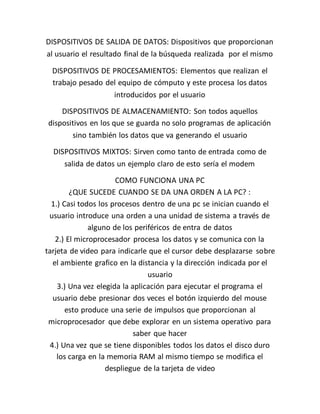 DISPOSITIVOS DE SALIDA DE DATOS: Dispositivos que proporcionan
al usuario el resultado final de la búsqueda realizada por el mismo
DISPOSITIVOS DE PROCESAMIENTOS: Elementos que realizan el
trabajo pesado del equipo de cómputo y este procesa los datos
introducidos por el usuario
DISPOSITIVOS DE ALMACENAMIENTO: Son todos aquellos
dispositivos en los que se guarda no solo programas de aplicación
sino también los datos que va generando el usuario
DISPOSITIVOS MIXTOS: Sirven como tanto de entrada como de
salida de datos un ejemplo claro de esto sería el modem
COMO FUNCIONA UNA PC
¿QUE SUCEDE CUANDO SE DA UNA ORDEN A LA PC? :
1.) Casi todos los procesos dentro de una pc se inician cuando el
usuario introduce una orden a una unidad de sistema a través de
alguno de los periféricos de entra de datos
2.) El microprocesador procesa los datos y se comunica con la
tarjeta de video para indicarle que el cursor debe desplazarse sobre
el ambiente grafico en la distancia y la dirección indicada por el
usuario
3.) Una vez elegida la aplicación para ejecutar el programa el
usuario debe presionar dos veces el botón izquierdo del mouse
esto produce una serie de impulsos que proporcionan al
microprocesador que debe explorar en un sistema operativo para
saber que hacer
4.) Una vez que se tiene disponibles todos los datos el disco duro
los carga en la memoria RAM al mismo tiempo se modifica el
despliegue de la tarjeta de video
 