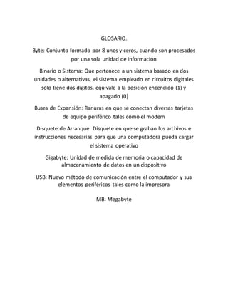 GLOSARIO.
Byte: Conjunto formado por 8 unos y ceros, cuando son procesados
por una sola unidad de información
Binario o Sistema: Que pertenece a un sistema basado en dos
unidades o alternativas, el sistema empleado en circuitos digitales
solo tiene dos dígitos, equivale a la posición encendido (1) y
apagado (0)
Buses de Expansión: Ranuras en que se conectan diversas tarjetas
de equipo periférico tales como el modem
Disquete de Arranque: Disquete en que se graban los archivos e
instrucciones necesarias para que una computadora pueda cargar
el sistema operativo
Gigabyte: Unidad de medida de memoria o capacidad de
almacenamiento de datos en un dispositivo
USB: Nuevo método de comunicación entre el computador y sus
elementos periféricos tales como la impresora
MB: Megabyte
 