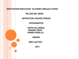 INSTITUCION EDUCATIVA  ALFONSO ARAUJO COTES                                   TALLER DEL SENA                             INTRUCTOR: EDUVIN TRIGOS                                         INTEGRANTES                                      KATIA VILLAREAL                                       ORAINE FINCE                                      KAREN PADILLA                                                GRADO                                        AÑO LECTIVO                                                    2011 1 
