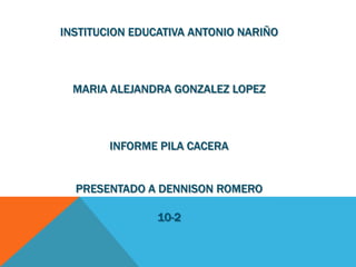 INSTITUCION EDUCATIVA ANTONIO NARIÑO
MARIA ALEJANDRA GONZALEZ LOPEZ
INFORME PILA CACERA
PRESENTADO A DENNISON ROMERO
10-2
 