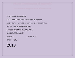 INSTITUCION: “ARGENTINA “
AREA CURRICULAR: EDUCACION PARA EL TRABAJO
ASIGNATURA: PROYECTO DE IMFORMACION SECRETARIAL
DOCENTE: OLGA IPINCE MARTINEZ
APELLIDO Y NOMBRE DE LA ALUMNA:
LOPEZ JAUREGUI ARLEEN
GRADO: 1

LIMA - PERU

2013

SECCION: “E”

 