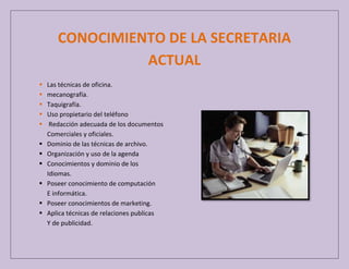 CONOCIMIENTO DE LA SECRETARIA
ACTUAL












Las técnicas de oficina.
mecanografía.
Taquigrafía.
Uso propietario del teléfono
Redacción adecuada de los documentos
Comerciales y oficiales.
Dominio de las técnicas de archivo.
Organización y uso de la agenda
Conocimientos y dominio de los
Idiomas.
Poseer conocimiento de computación
E informática.
Poseer conocimientos de marketing.
Aplica técnicas de relaciones publicas
Y de publicidad.

 